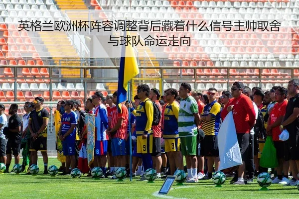 英格兰欧洲杯阵容调整背后藏着什么信号主帅取舍与球队命运走向